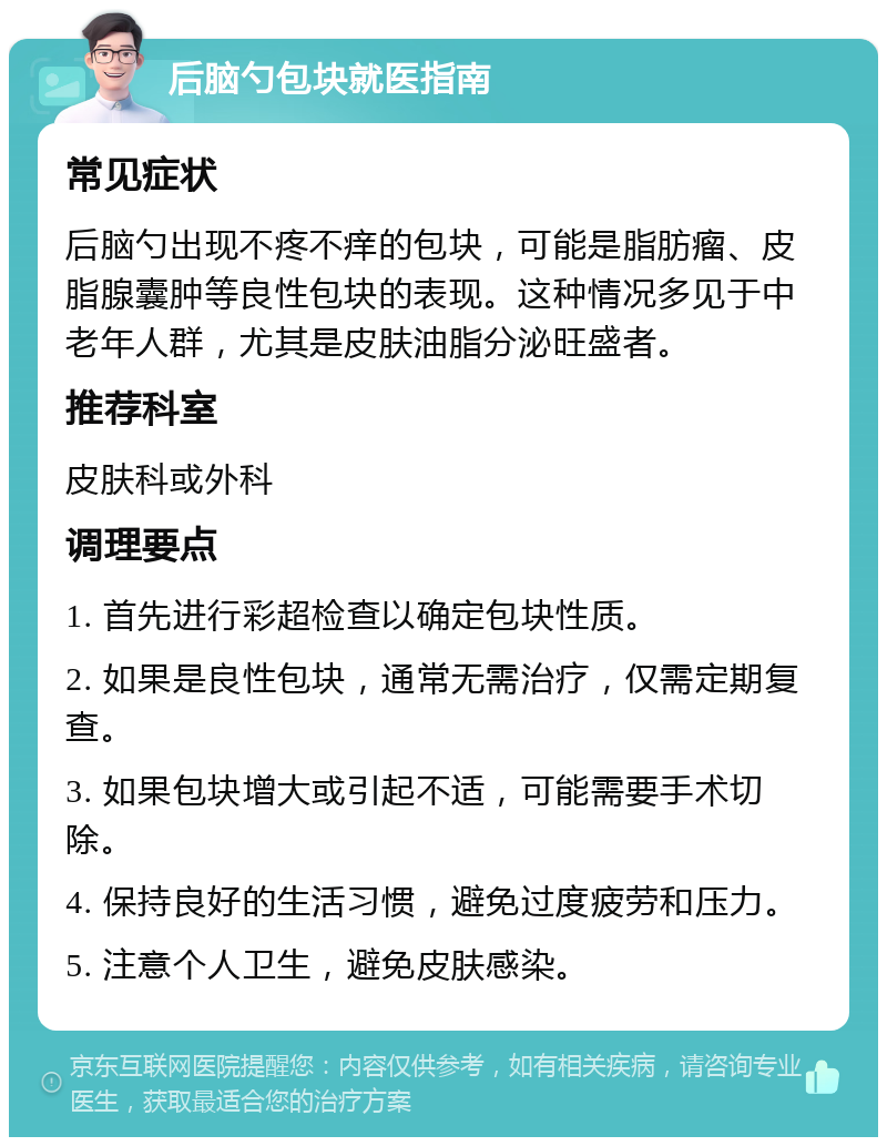 后脑勺包块就医指南 常见症状 后脑勺出现不疼不痒的包块，可能是脂肪瘤、皮脂腺囊肿等良性包块的表现。这种情况多见于中老年人群，尤其是皮肤油脂分泌旺盛者。 推荐科室 皮肤科或外科 调理要点 1. 首先进行彩超检查以确定包块性质。 2. 如果是良性包块，通常无需治疗，仅需定期复查。 3. 如果包块增大或引起不适，可能需要手术切除。 4. 保持良好的生活习惯，避免过度疲劳和压力。 5. 注意个人卫生，避免皮肤感染。