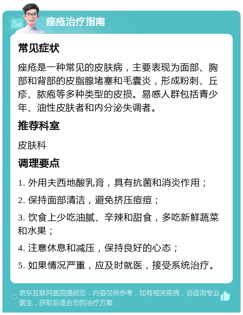 痤疮治疗指南 常见症状 痤疮是一种常见的皮肤病，主要表现为面部、胸部和背部的皮脂腺堵塞和毛囊炎，形成粉刺、丘疹、脓疱等多种类型的皮损。易感人群包括青少年、油性皮肤者和内分泌失调者。 推荐科室 皮肤科 调理要点 1. 外用夫西地酸乳膏，具有抗菌和消炎作用； 2. 保持面部清洁，避免挤压痘痘； 3. 饮食上少吃油腻、辛辣和甜食，多吃新鲜蔬菜和水果； 4. 注意休息和减压，保持良好的心态； 5. 如果情况严重，应及时就医，接受系统治疗。