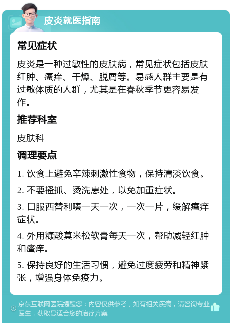 皮炎就医指南 常见症状 皮炎是一种过敏性的皮肤病，常见症状包括皮肤红肿、瘙痒、干燥、脱屑等。易感人群主要是有过敏体质的人群，尤其是在春秋季节更容易发作。 推荐科室 皮肤科 调理要点 1. 饮食上避免辛辣刺激性食物，保持清淡饮食。 2. 不要搔抓、烫洗患处，以免加重症状。 3. 口服西替利嗪一天一次，一次一片，缓解瘙痒症状。 4. 外用糠酸莫米松软膏每天一次，帮助减轻红肿和瘙痒。 5. 保持良好的生活习惯，避免过度疲劳和精神紧张，增强身体免疫力。