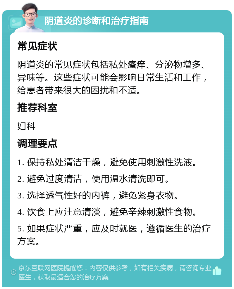 阴道炎的诊断和治疗指南 常见症状 阴道炎的常见症状包括私处瘙痒、分泌物增多、异味等。这些症状可能会影响日常生活和工作，给患者带来很大的困扰和不适。 推荐科室 妇科 调理要点 1. 保持私处清洁干燥，避免使用刺激性洗液。 2. 避免过度清洁，使用温水清洗即可。 3. 选择透气性好的内裤，避免紧身衣物。 4. 饮食上应注意清淡，避免辛辣刺激性食物。 5. 如果症状严重，应及时就医，遵循医生的治疗方案。