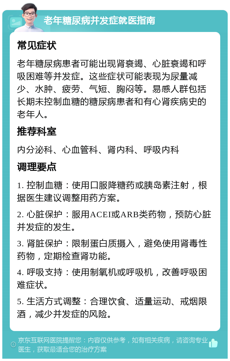 老年糖尿病并发症就医指南 常见症状 老年糖尿病患者可能出现肾衰竭、心脏衰竭和呼吸困难等并发症。这些症状可能表现为尿量减少、水肿、疲劳、气短、胸闷等。易感人群包括长期未控制血糖的糖尿病患者和有心肾疾病史的老年人。 推荐科室 内分泌科、心血管科、肾内科、呼吸内科 调理要点 1. 控制血糖：使用口服降糖药或胰岛素注射，根据医生建议调整用药方案。 2. 心脏保护：服用ACEI或ARB类药物，预防心脏并发症的发生。 3. 肾脏保护：限制蛋白质摄入，避免使用肾毒性药物，定期检查肾功能。 4. 呼吸支持：使用制氧机或呼吸机，改善呼吸困难症状。 5. 生活方式调整：合理饮食、适量运动、戒烟限酒，减少并发症的风险。