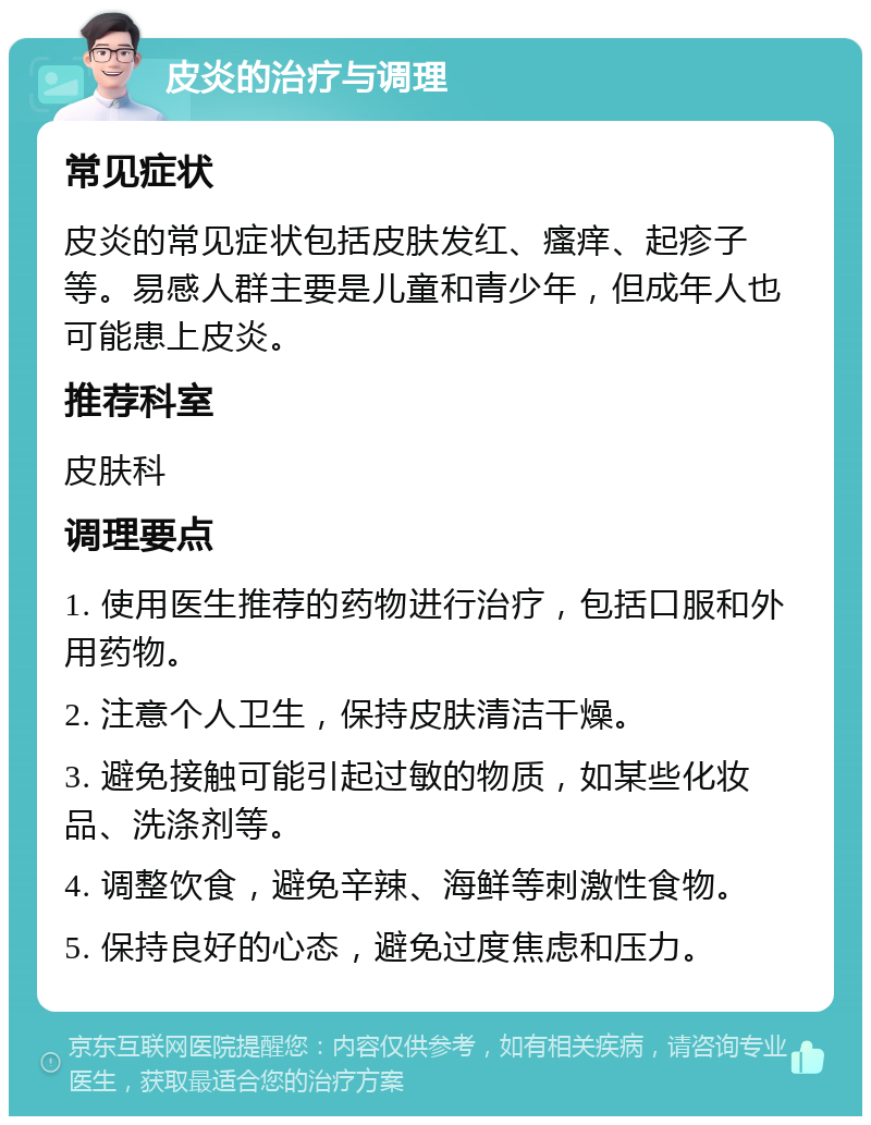 皮炎的治疗与调理 常见症状 皮炎的常见症状包括皮肤发红、瘙痒、起疹子等。易感人群主要是儿童和青少年，但成年人也可能患上皮炎。 推荐科室 皮肤科 调理要点 1. 使用医生推荐的药物进行治疗，包括口服和外用药物。 2. 注意个人卫生，保持皮肤清洁干燥。 3. 避免接触可能引起过敏的物质，如某些化妆品、洗涤剂等。 4. 调整饮食，避免辛辣、海鲜等刺激性食物。 5. 保持良好的心态，避免过度焦虑和压力。