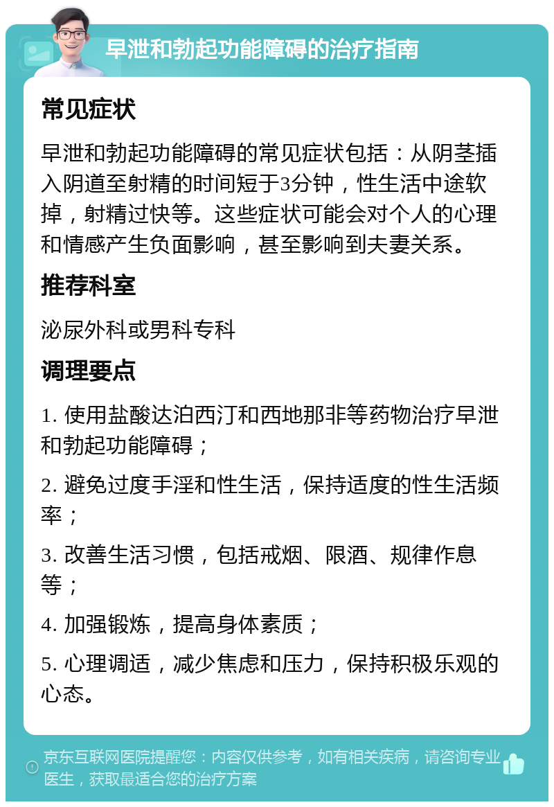 早泄和勃起功能障碍的治疗指南 常见症状 早泄和勃起功能障碍的常见症状包括：从阴茎插入阴道至射精的时间短于3分钟，性生活中途软掉，射精过快等。这些症状可能会对个人的心理和情感产生负面影响，甚至影响到夫妻关系。 推荐科室 泌尿外科或男科专科 调理要点 1. 使用盐酸达泊西汀和西地那非等药物治疗早泄和勃起功能障碍； 2. 避免过度手淫和性生活，保持适度的性生活频率； 3. 改善生活习惯，包括戒烟、限酒、规律作息等； 4. 加强锻炼，提高身体素质； 5. 心理调适，减少焦虑和压力，保持积极乐观的心态。