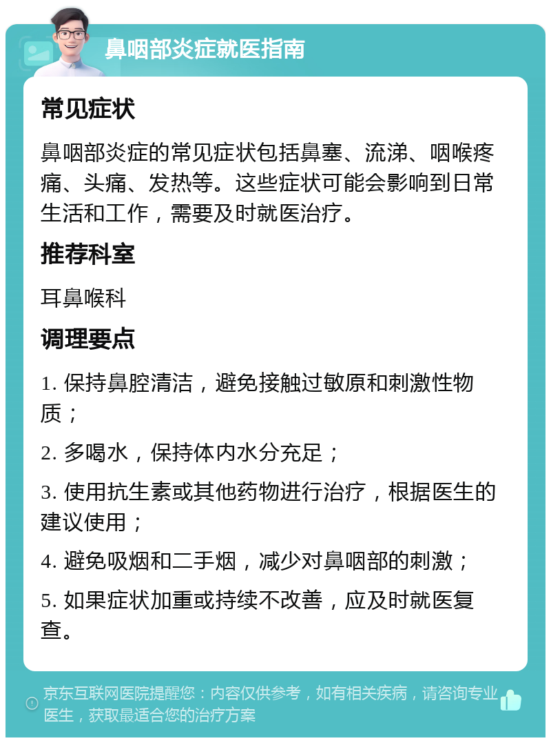 鼻咽部炎症就医指南 常见症状 鼻咽部炎症的常见症状包括鼻塞、流涕、咽喉疼痛、头痛、发热等。这些症状可能会影响到日常生活和工作，需要及时就医治疗。 推荐科室 耳鼻喉科 调理要点 1. 保持鼻腔清洁，避免接触过敏原和刺激性物质； 2. 多喝水，保持体内水分充足； 3. 使用抗生素或其他药物进行治疗，根据医生的建议使用； 4. 避免吸烟和二手烟，减少对鼻咽部的刺激； 5. 如果症状加重或持续不改善，应及时就医复查。