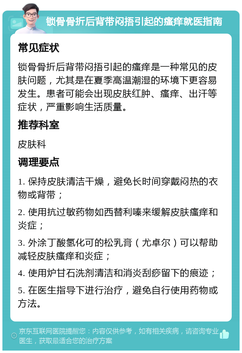 锁骨骨折后背带闷捂引起的瘙痒就医指南 常见症状 锁骨骨折后背带闷捂引起的瘙痒是一种常见的皮肤问题，尤其是在夏季高温潮湿的环境下更容易发生。患者可能会出现皮肤红肿、瘙痒、出汗等症状，严重影响生活质量。 推荐科室 皮肤科 调理要点 1. 保持皮肤清洁干燥，避免长时间穿戴闷热的衣物或背带； 2. 使用抗过敏药物如西替利嗪来缓解皮肤瘙痒和炎症； 3. 外涂丁酸氢化可的松乳膏（尤卓尔）可以帮助减轻皮肤瘙痒和炎症； 4. 使用炉甘石洗剂清洁和消炎刮痧留下的痕迹； 5. 在医生指导下进行治疗，避免自行使用药物或方法。