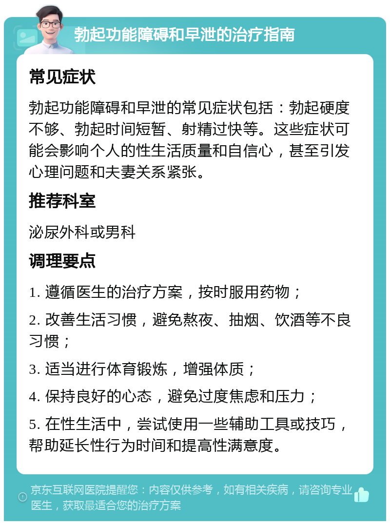 勃起功能障碍和早泄的治疗指南 常见症状 勃起功能障碍和早泄的常见症状包括：勃起硬度不够、勃起时间短暂、射精过快等。这些症状可能会影响个人的性生活质量和自信心，甚至引发心理问题和夫妻关系紧张。 推荐科室 泌尿外科或男科 调理要点 1. 遵循医生的治疗方案，按时服用药物； 2. 改善生活习惯，避免熬夜、抽烟、饮酒等不良习惯； 3. 适当进行体育锻炼，增强体质； 4. 保持良好的心态，避免过度焦虑和压力； 5. 在性生活中，尝试使用一些辅助工具或技巧，帮助延长性行为时间和提高性满意度。