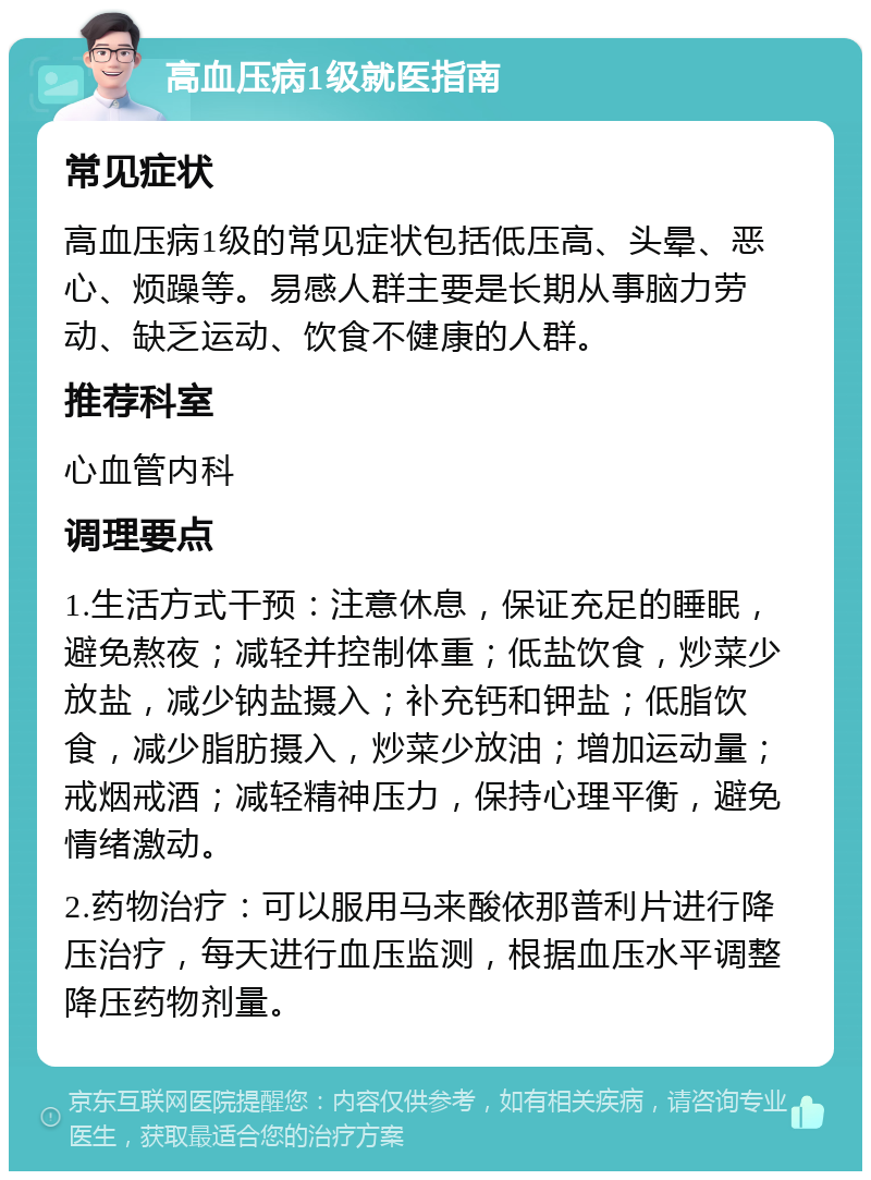 高血压病1级就医指南 常见症状 高血压病1级的常见症状包括低压高、头晕、恶心、烦躁等。易感人群主要是长期从事脑力劳动、缺乏运动、饮食不健康的人群。 推荐科室 心血管内科 调理要点 1.生活方式干预：注意休息，保证充足的睡眠，避免熬夜；减轻并控制体重；低盐饮食，炒菜少放盐，减少钠盐摄入；补充钙和钾盐；低脂饮食，减少脂肪摄入，炒菜少放油；增加运动量；戒烟戒酒；减轻精神压力，保持心理平衡，避免情绪激动。 2.药物治疗：可以服用马来酸依那普利片进行降压治疗，每天进行血压监测，根据血压水平调整降压药物剂量。