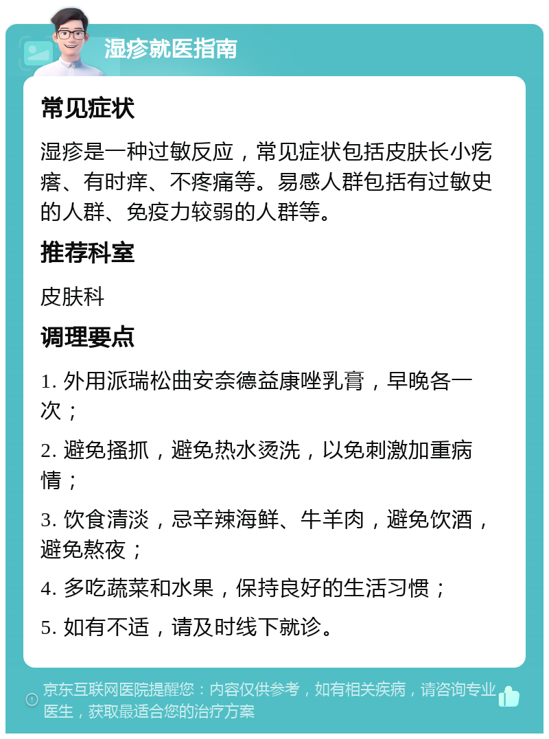 湿疹就医指南 常见症状 湿疹是一种过敏反应，常见症状包括皮肤长小疙瘩、有时痒、不疼痛等。易感人群包括有过敏史的人群、免疫力较弱的人群等。 推荐科室 皮肤科 调理要点 1. 外用派瑞松曲安奈德益康唑乳膏，早晚各一次； 2. 避免搔抓，避免热水烫洗，以免刺激加重病情； 3. 饮食清淡，忌辛辣海鲜、牛羊肉，避免饮酒，避免熬夜； 4. 多吃蔬菜和水果，保持良好的生活习惯； 5. 如有不适，请及时线下就诊。