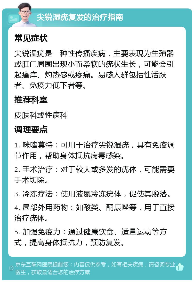 尖锐湿疣复发的治疗指南 常见症状 尖锐湿疣是一种性传播疾病，主要表现为生殖器或肛门周围出现小而柔软的疣状生长，可能会引起瘙痒、灼热感或疼痛。易感人群包括性活跃者、免疫力低下者等。 推荐科室 皮肤科或性病科 调理要点 1. 咪喹莫特：可用于治疗尖锐湿疣，具有免疫调节作用，帮助身体抵抗病毒感染。 2. 手术治疗：对于较大或多发的疣体，可能需要手术切除。 3. 冷冻疗法：使用液氮冷冻疣体，促使其脱落。 4. 局部外用药物：如酸类、酮康唑等，用于直接治疗疣体。 5. 加强免疫力：通过健康饮食、适量运动等方式，提高身体抵抗力，预防复发。