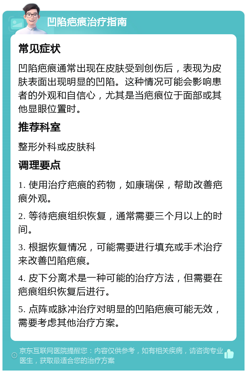 凹陷疤痕治疗指南 常见症状 凹陷疤痕通常出现在皮肤受到创伤后，表现为皮肤表面出现明显的凹陷。这种情况可能会影响患者的外观和自信心，尤其是当疤痕位于面部或其他显眼位置时。 推荐科室 整形外科或皮肤科 调理要点 1. 使用治疗疤痕的药物，如康瑞保，帮助改善疤痕外观。 2. 等待疤痕组织恢复，通常需要三个月以上的时间。 3. 根据恢复情况，可能需要进行填充或手术治疗来改善凹陷疤痕。 4. 皮下分离术是一种可能的治疗方法，但需要在疤痕组织恢复后进行。 5. 点阵或脉冲治疗对明显的凹陷疤痕可能无效，需要考虑其他治疗方案。