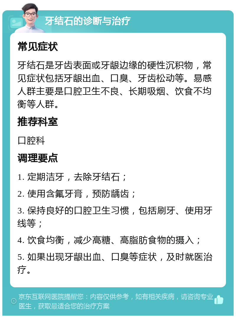 牙结石的诊断与治疗 常见症状 牙结石是牙齿表面或牙龈边缘的硬性沉积物，常见症状包括牙龈出血、口臭、牙齿松动等。易感人群主要是口腔卫生不良、长期吸烟、饮食不均衡等人群。 推荐科室 口腔科 调理要点 1. 定期洁牙，去除牙结石； 2. 使用含氟牙膏，预防龋齿； 3. 保持良好的口腔卫生习惯，包括刷牙、使用牙线等； 4. 饮食均衡，减少高糖、高脂肪食物的摄入； 5. 如果出现牙龈出血、口臭等症状，及时就医治疗。