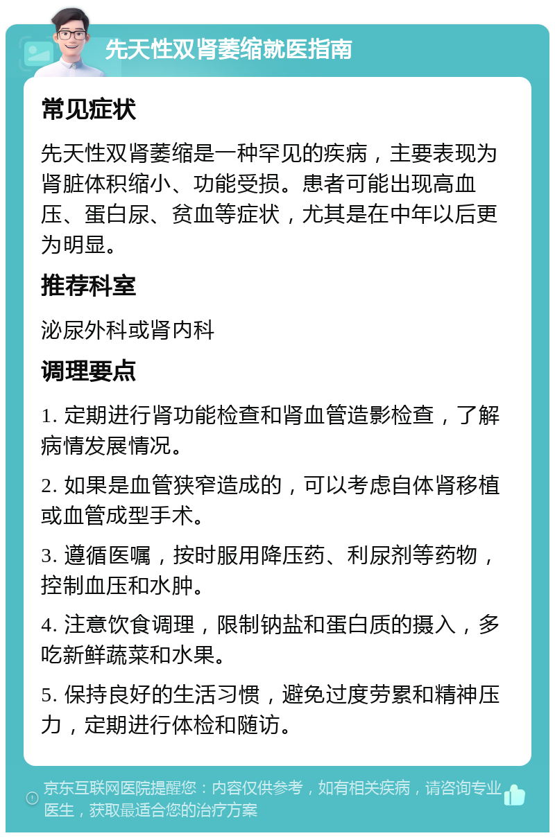 先天性双肾萎缩就医指南 常见症状 先天性双肾萎缩是一种罕见的疾病，主要表现为肾脏体积缩小、功能受损。患者可能出现高血压、蛋白尿、贫血等症状，尤其是在中年以后更为明显。 推荐科室 泌尿外科或肾内科 调理要点 1. 定期进行肾功能检查和肾血管造影检查，了解病情发展情况。 2. 如果是血管狭窄造成的，可以考虑自体肾移植或血管成型手术。 3. 遵循医嘱，按时服用降压药、利尿剂等药物，控制血压和水肿。 4. 注意饮食调理，限制钠盐和蛋白质的摄入，多吃新鲜蔬菜和水果。 5. 保持良好的生活习惯，避免过度劳累和精神压力，定期进行体检和随访。