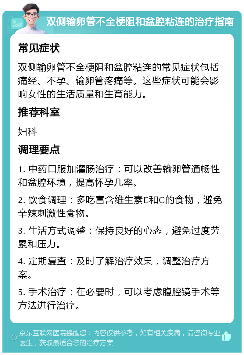 双侧输卵管不全梗阻和盆腔粘连的治疗指南 常见症状 双侧输卵管不全梗阻和盆腔粘连的常见症状包括痛经、不孕、输卵管疼痛等。这些症状可能会影响女性的生活质量和生育能力。 推荐科室 妇科 调理要点 1. 中药口服加灌肠治疗：可以改善输卵管通畅性和盆腔环境，提高怀孕几率。 2. 饮食调理：多吃富含维生素E和C的食物，避免辛辣刺激性食物。 3. 生活方式调整：保持良好的心态，避免过度劳累和压力。 4. 定期复查：及时了解治疗效果，调整治疗方案。 5. 手术治疗：在必要时，可以考虑腹腔镜手术等方法进行治疗。