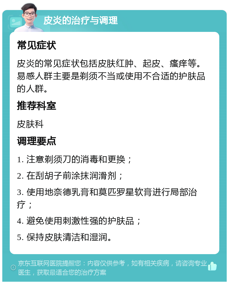 皮炎的治疗与调理 常见症状 皮炎的常见症状包括皮肤红肿、起皮、瘙痒等。易感人群主要是剃须不当或使用不合适的护肤品的人群。 推荐科室 皮肤科 调理要点 1. 注意剃须刀的消毒和更换； 2. 在刮胡子前涂抹润滑剂； 3. 使用地奈德乳膏和莫匹罗星软膏进行局部治疗； 4. 避免使用刺激性强的护肤品； 5. 保持皮肤清洁和湿润。