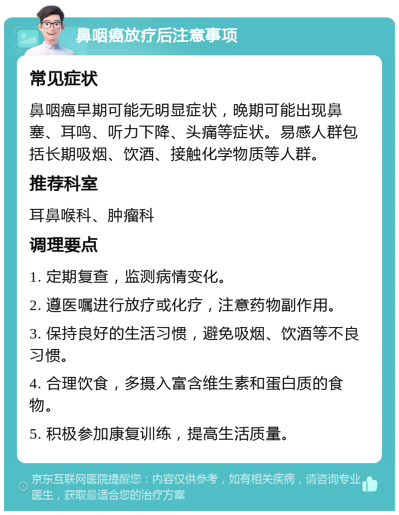 鼻咽癌放疗后注意事项 常见症状 鼻咽癌早期可能无明显症状，晚期可能出现鼻塞、耳鸣、听力下降、头痛等症状。易感人群包括长期吸烟、饮酒、接触化学物质等人群。 推荐科室 耳鼻喉科、肿瘤科 调理要点 1. 定期复查，监测病情变化。 2. 遵医嘱进行放疗或化疗，注意药物副作用。 3. 保持良好的生活习惯，避免吸烟、饮酒等不良习惯。 4. 合理饮食，多摄入富含维生素和蛋白质的食物。 5. 积极参加康复训练，提高生活质量。