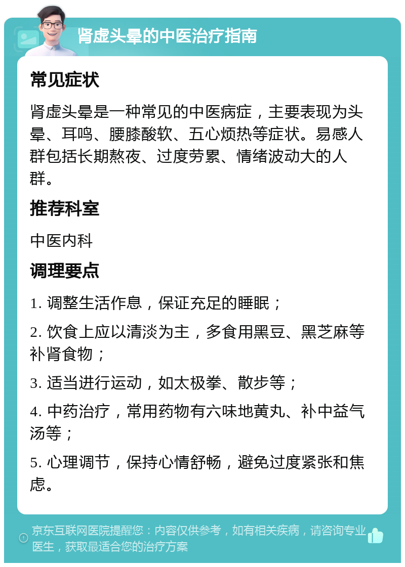 肾虚头晕的中医治疗指南 常见症状 肾虚头晕是一种常见的中医病症，主要表现为头晕、耳鸣、腰膝酸软、五心烦热等症状。易感人群包括长期熬夜、过度劳累、情绪波动大的人群。 推荐科室 中医内科 调理要点 1. 调整生活作息，保证充足的睡眠； 2. 饮食上应以清淡为主，多食用黑豆、黑芝麻等补肾食物； 3. 适当进行运动，如太极拳、散步等； 4. 中药治疗，常用药物有六味地黄丸、补中益气汤等； 5. 心理调节，保持心情舒畅，避免过度紧张和焦虑。