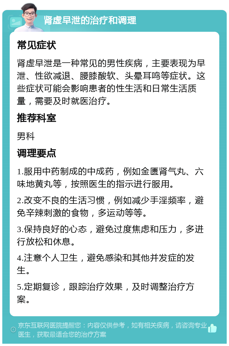 肾虚早泄的治疗和调理 常见症状 肾虚早泄是一种常见的男性疾病，主要表现为早泄、性欲减退、腰膝酸软、头晕耳鸣等症状。这些症状可能会影响患者的性生活和日常生活质量，需要及时就医治疗。 推荐科室 男科 调理要点 1.服用中药制成的中成药，例如金匮肾气丸、六味地黄丸等，按照医生的指示进行服用。 2.改变不良的生活习惯，例如减少手淫频率，避免辛辣刺激的食物，多运动等等。 3.保持良好的心态，避免过度焦虑和压力，多进行放松和休息。 4.注意个人卫生，避免感染和其他并发症的发生。 5.定期复诊，跟踪治疗效果，及时调整治疗方案。