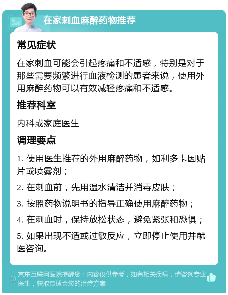 在家刺血麻醉药物推荐 常见症状 在家刺血可能会引起疼痛和不适感，特别是对于那些需要频繁进行血液检测的患者来说，使用外用麻醉药物可以有效减轻疼痛和不适感。 推荐科室 内科或家庭医生 调理要点 1. 使用医生推荐的外用麻醉药物，如利多卡因贴片或喷雾剂； 2. 在刺血前，先用温水清洁并消毒皮肤； 3. 按照药物说明书的指导正确使用麻醉药物； 4. 在刺血时，保持放松状态，避免紧张和恐惧； 5. 如果出现不适或过敏反应，立即停止使用并就医咨询。