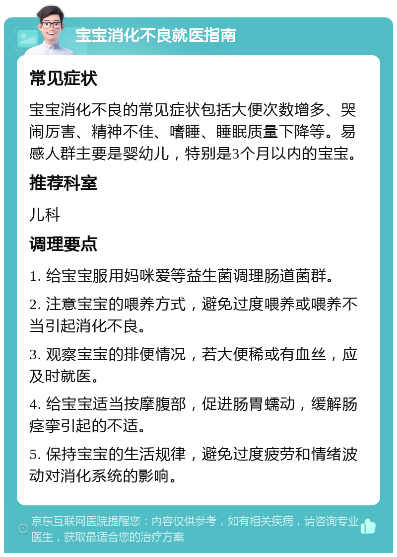 宝宝消化不良就医指南 常见症状 宝宝消化不良的常见症状包括大便次数增多、哭闹厉害、精神不佳、嗜睡、睡眠质量下降等。易感人群主要是婴幼儿，特别是3个月以内的宝宝。 推荐科室 儿科 调理要点 1. 给宝宝服用妈咪爱等益生菌调理肠道菌群。 2. 注意宝宝的喂养方式，避免过度喂养或喂养不当引起消化不良。 3. 观察宝宝的排便情况，若大便稀或有血丝，应及时就医。 4. 给宝宝适当按摩腹部，促进肠胃蠕动，缓解肠痉挛引起的不适。 5. 保持宝宝的生活规律，避免过度疲劳和情绪波动对消化系统的影响。