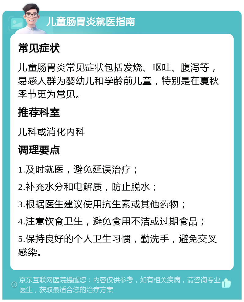 儿童肠胃炎就医指南 常见症状 儿童肠胃炎常见症状包括发烧、呕吐、腹泻等，易感人群为婴幼儿和学龄前儿童，特别是在夏秋季节更为常见。 推荐科室 儿科或消化内科 调理要点 1.及时就医，避免延误治疗； 2.补充水分和电解质，防止脱水； 3.根据医生建议使用抗生素或其他药物； 4.注意饮食卫生，避免食用不洁或过期食品； 5.保持良好的个人卫生习惯，勤洗手，避免交叉感染。