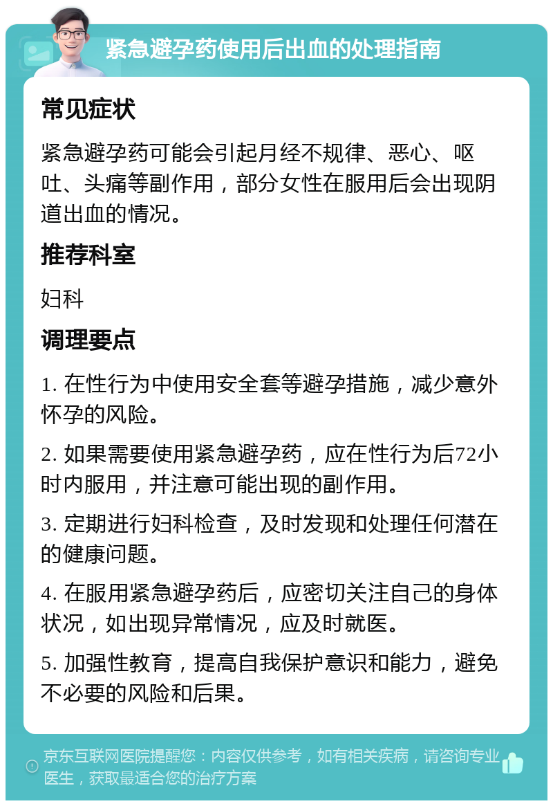 紧急避孕药使用后出血的处理指南 常见症状 紧急避孕药可能会引起月经不规律、恶心、呕吐、头痛等副作用，部分女性在服用后会出现阴道出血的情况。 推荐科室 妇科 调理要点 1. 在性行为中使用安全套等避孕措施，减少意外怀孕的风险。 2. 如果需要使用紧急避孕药，应在性行为后72小时内服用，并注意可能出现的副作用。 3. 定期进行妇科检查，及时发现和处理任何潜在的健康问题。 4. 在服用紧急避孕药后，应密切关注自己的身体状况，如出现异常情况，应及时就医。 5. 加强性教育，提高自我保护意识和能力，避免不必要的风险和后果。