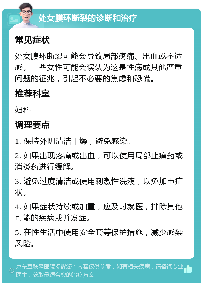 处女膜环断裂的诊断和治疗 常见症状 处女膜环断裂可能会导致局部疼痛、出血或不适感。一些女性可能会误认为这是性病或其他严重问题的征兆，引起不必要的焦虑和恐慌。 推荐科室 妇科 调理要点 1. 保持外阴清洁干燥，避免感染。 2. 如果出现疼痛或出血，可以使用局部止痛药或消炎药进行缓解。 3. 避免过度清洁或使用刺激性洗液，以免加重症状。 4. 如果症状持续或加重，应及时就医，排除其他可能的疾病或并发症。 5. 在性生活中使用安全套等保护措施，减少感染风险。