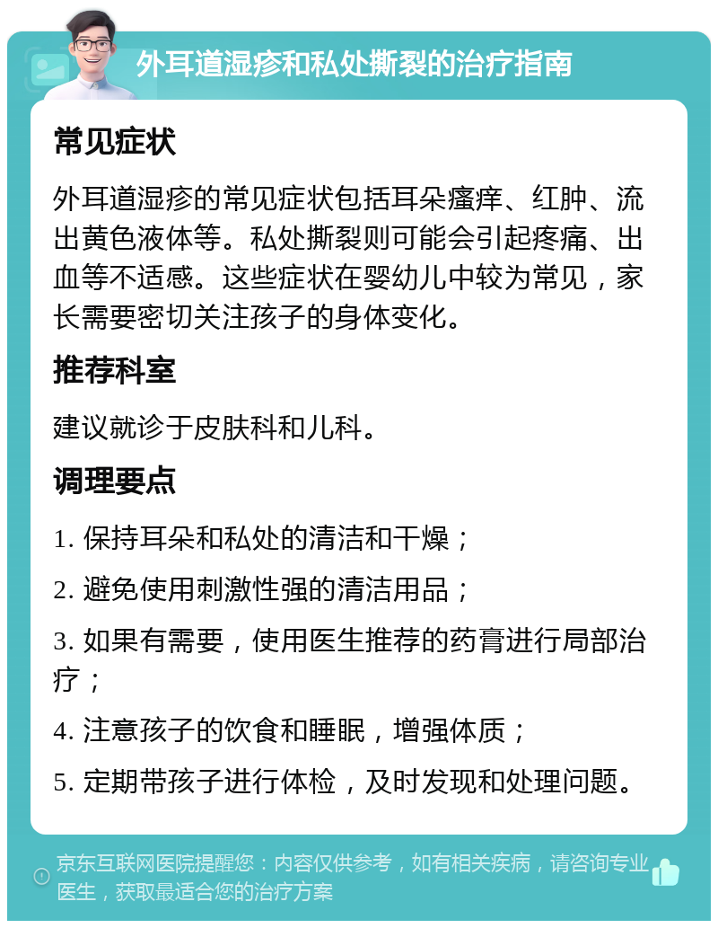 外耳道湿疹和私处撕裂的治疗指南 常见症状 外耳道湿疹的常见症状包括耳朵瘙痒、红肿、流出黄色液体等。私处撕裂则可能会引起疼痛、出血等不适感。这些症状在婴幼儿中较为常见，家长需要密切关注孩子的身体变化。 推荐科室 建议就诊于皮肤科和儿科。 调理要点 1. 保持耳朵和私处的清洁和干燥； 2. 避免使用刺激性强的清洁用品； 3. 如果有需要，使用医生推荐的药膏进行局部治疗； 4. 注意孩子的饮食和睡眠，增强体质； 5. 定期带孩子进行体检，及时发现和处理问题。