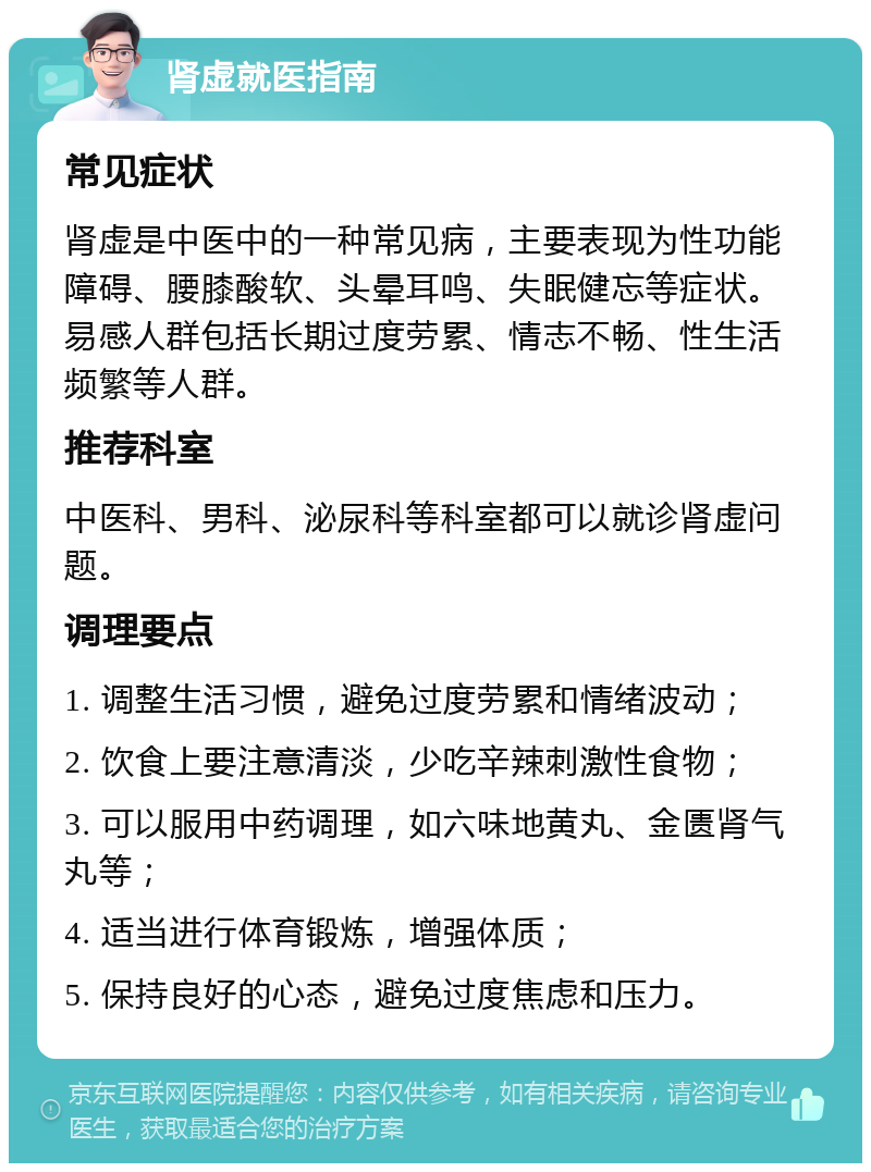 肾虚就医指南 常见症状 肾虚是中医中的一种常见病，主要表现为性功能障碍、腰膝酸软、头晕耳鸣、失眠健忘等症状。易感人群包括长期过度劳累、情志不畅、性生活频繁等人群。 推荐科室 中医科、男科、泌尿科等科室都可以就诊肾虚问题。 调理要点 1. 调整生活习惯，避免过度劳累和情绪波动； 2. 饮食上要注意清淡，少吃辛辣刺激性食物； 3. 可以服用中药调理，如六味地黄丸、金匮肾气丸等； 4. 适当进行体育锻炼，增强体质； 5. 保持良好的心态，避免过度焦虑和压力。