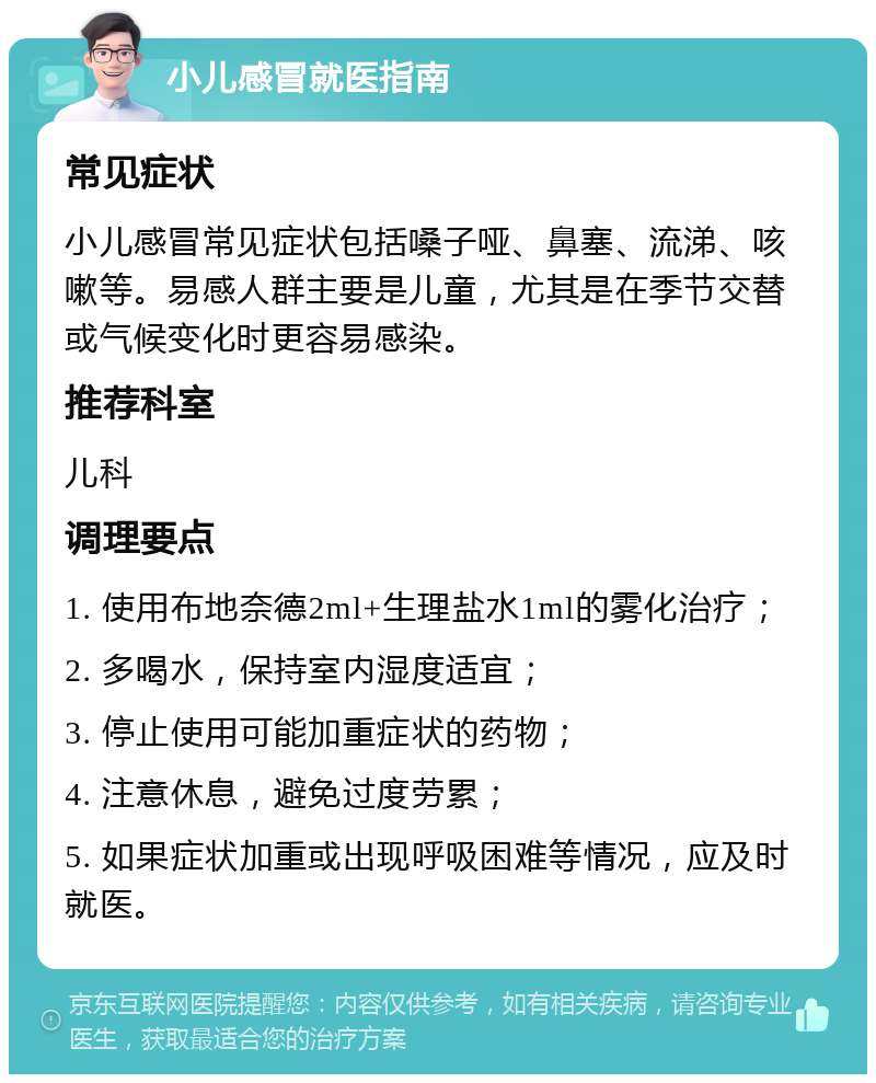 小儿感冒就医指南 常见症状 小儿感冒常见症状包括嗓子哑、鼻塞、流涕、咳嗽等。易感人群主要是儿童，尤其是在季节交替或气候变化时更容易感染。 推荐科室 儿科 调理要点 1. 使用布地奈德2ml+生理盐水1ml的雾化治疗； 2. 多喝水，保持室内湿度适宜； 3. 停止使用可能加重症状的药物； 4. 注意休息，避免过度劳累； 5. 如果症状加重或出现呼吸困难等情况，应及时就医。