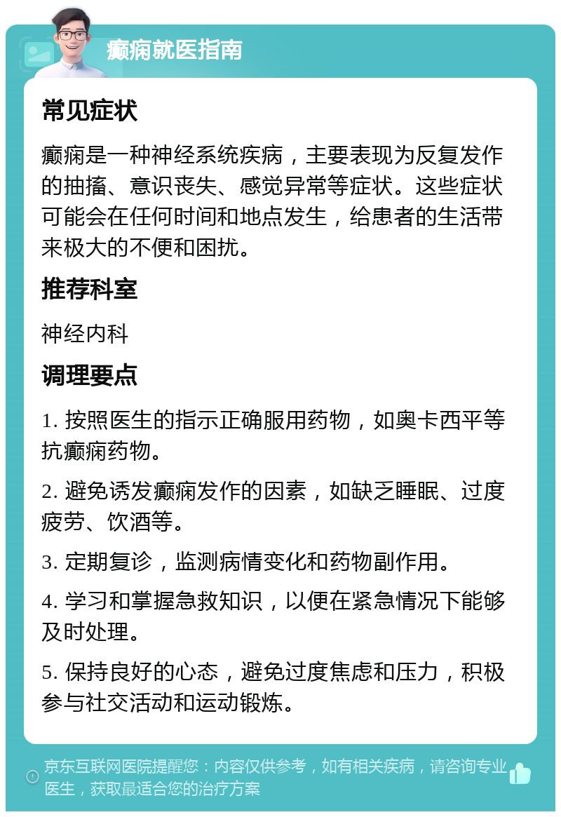 癫痫就医指南 常见症状 癫痫是一种神经系统疾病，主要表现为反复发作的抽搐、意识丧失、感觉异常等症状。这些症状可能会在任何时间和地点发生，给患者的生活带来极大的不便和困扰。 推荐科室 神经内科 调理要点 1. 按照医生的指示正确服用药物，如奥卡西平等抗癫痫药物。 2. 避免诱发癫痫发作的因素，如缺乏睡眠、过度疲劳、饮酒等。 3. 定期复诊，监测病情变化和药物副作用。 4. 学习和掌握急救知识，以便在紧急情况下能够及时处理。 5. 保持良好的心态，避免过度焦虑和压力，积极参与社交活动和运动锻炼。