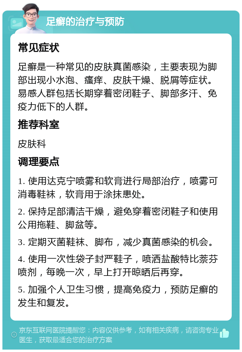 足癣的治疗与预防 常见症状 足癣是一种常见的皮肤真菌感染，主要表现为脚部出现小水泡、瘙痒、皮肤干燥、脱屑等症状。易感人群包括长期穿着密闭鞋子、脚部多汗、免疫力低下的人群。 推荐科室 皮肤科 调理要点 1. 使用达克宁喷雾和软膏进行局部治疗，喷雾可消毒鞋袜，软膏用于涂抹患处。 2. 保持足部清洁干燥，避免穿着密闭鞋子和使用公用拖鞋、脚盆等。 3. 定期灭菌鞋袜、脚布，减少真菌感染的机会。 4. 使用一次性袋子封严鞋子，喷洒盐酸特比萘芬喷剂，每晚一次，早上打开晾晒后再穿。 5. 加强个人卫生习惯，提高免疫力，预防足癣的发生和复发。