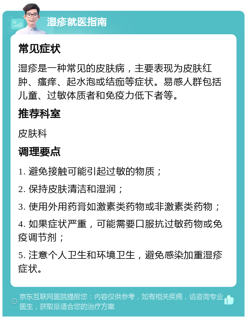 湿疹就医指南 常见症状 湿疹是一种常见的皮肤病，主要表现为皮肤红肿、瘙痒、起水泡或结痂等症状。易感人群包括儿童、过敏体质者和免疫力低下者等。 推荐科室 皮肤科 调理要点 1. 避免接触可能引起过敏的物质； 2. 保持皮肤清洁和湿润； 3. 使用外用药膏如激素类药物或非激素类药物； 4. 如果症状严重，可能需要口服抗过敏药物或免疫调节剂； 5. 注意个人卫生和环境卫生，避免感染加重湿疹症状。