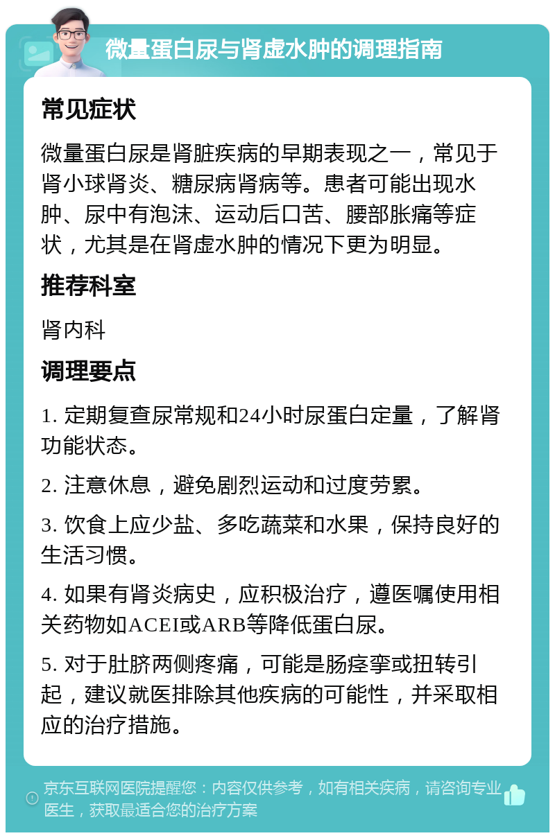 微量蛋白尿与肾虚水肿的调理指南 常见症状 微量蛋白尿是肾脏疾病的早期表现之一，常见于肾小球肾炎、糖尿病肾病等。患者可能出现水肿、尿中有泡沫、运动后口苦、腰部胀痛等症状，尤其是在肾虚水肿的情况下更为明显。 推荐科室 肾内科 调理要点 1. 定期复查尿常规和24小时尿蛋白定量，了解肾功能状态。 2. 注意休息，避免剧烈运动和过度劳累。 3. 饮食上应少盐、多吃蔬菜和水果，保持良好的生活习惯。 4. 如果有肾炎病史，应积极治疗，遵医嘱使用相关药物如ACEI或ARB等降低蛋白尿。 5. 对于肚脐两侧疼痛，可能是肠痉挛或扭转引起，建议就医排除其他疾病的可能性，并采取相应的治疗措施。