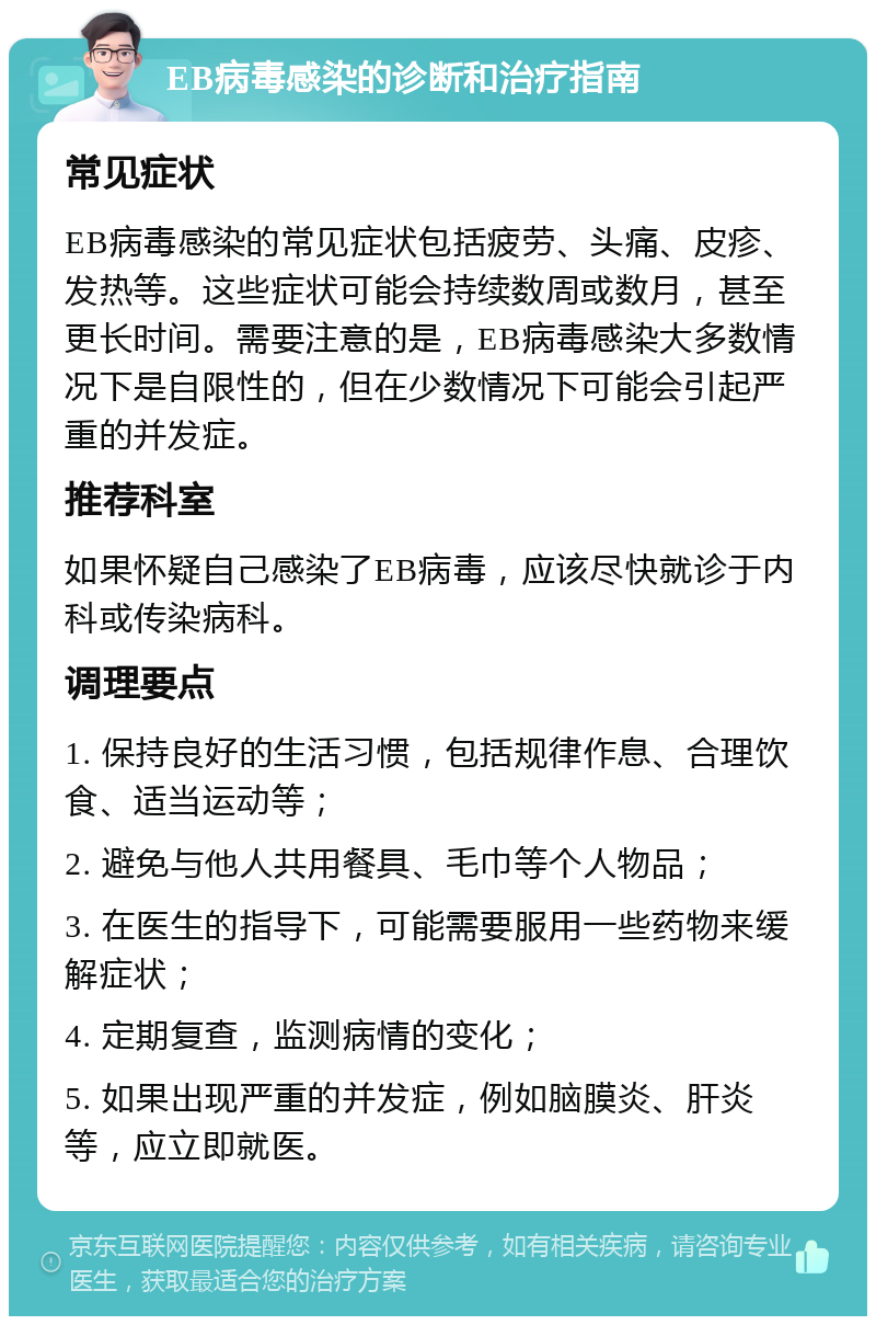 EB病毒感染的诊断和治疗指南 常见症状 EB病毒感染的常见症状包括疲劳、头痛、皮疹、发热等。这些症状可能会持续数周或数月，甚至更长时间。需要注意的是，EB病毒感染大多数情况下是自限性的，但在少数情况下可能会引起严重的并发症。 推荐科室 如果怀疑自己感染了EB病毒，应该尽快就诊于内科或传染病科。 调理要点 1. 保持良好的生活习惯，包括规律作息、合理饮食、适当运动等； 2. 避免与他人共用餐具、毛巾等个人物品； 3. 在医生的指导下，可能需要服用一些药物来缓解症状； 4. 定期复查，监测病情的变化； 5. 如果出现严重的并发症，例如脑膜炎、肝炎等，应立即就医。