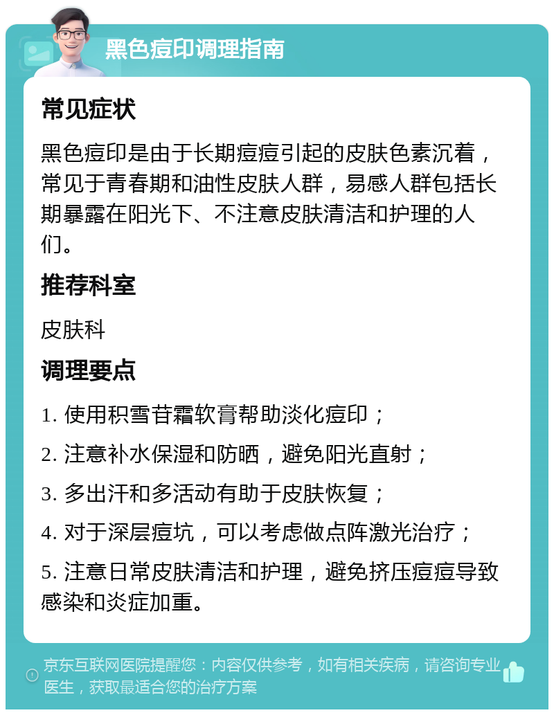 黑色痘印调理指南 常见症状 黑色痘印是由于长期痘痘引起的皮肤色素沉着，常见于青春期和油性皮肤人群，易感人群包括长期暴露在阳光下、不注意皮肤清洁和护理的人们。 推荐科室 皮肤科 调理要点 1. 使用积雪苷霜软膏帮助淡化痘印； 2. 注意补水保湿和防晒，避免阳光直射； 3. 多出汗和多活动有助于皮肤恢复； 4. 对于深层痘坑，可以考虑做点阵激光治疗； 5. 注意日常皮肤清洁和护理，避免挤压痘痘导致感染和炎症加重。