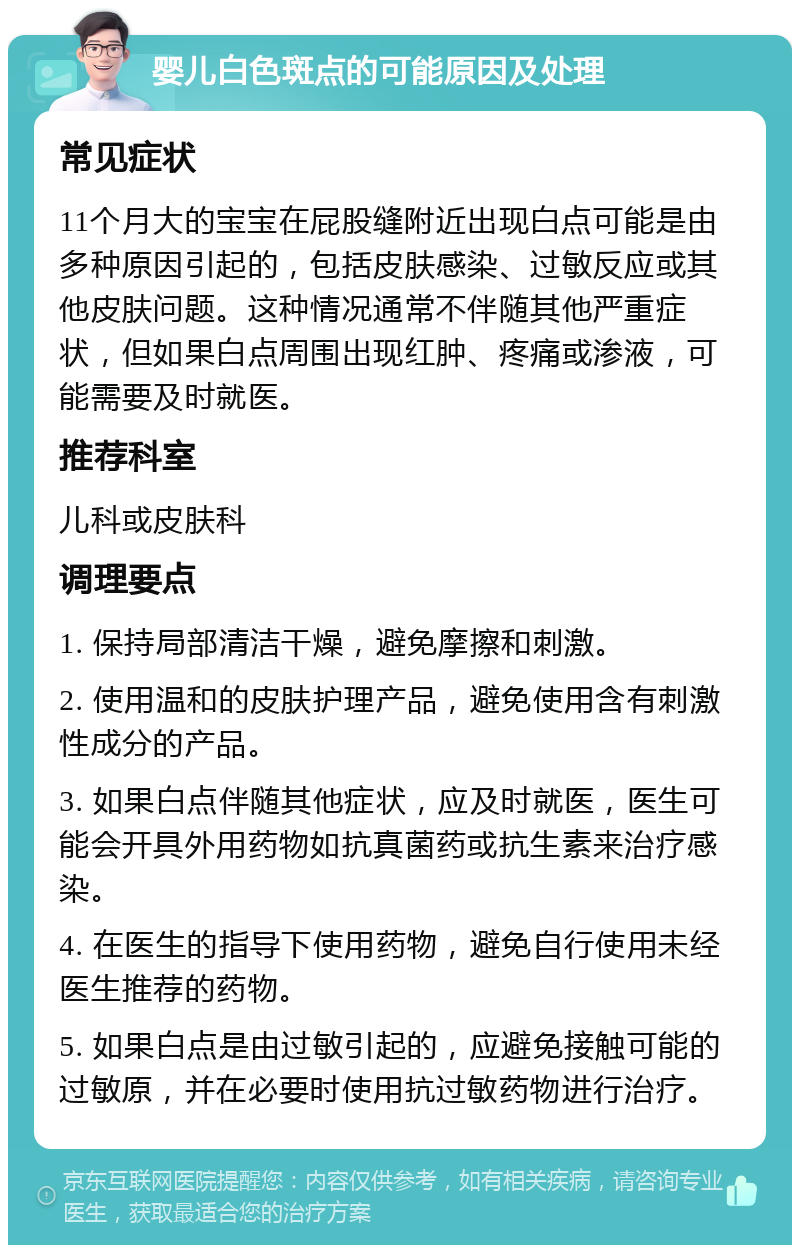 婴儿白色斑点的可能原因及处理 常见症状 11个月大的宝宝在屁股缝附近出现白点可能是由多种原因引起的，包括皮肤感染、过敏反应或其他皮肤问题。这种情况通常不伴随其他严重症状，但如果白点周围出现红肿、疼痛或渗液，可能需要及时就医。 推荐科室 儿科或皮肤科 调理要点 1. 保持局部清洁干燥，避免摩擦和刺激。 2. 使用温和的皮肤护理产品，避免使用含有刺激性成分的产品。 3. 如果白点伴随其他症状，应及时就医，医生可能会开具外用药物如抗真菌药或抗生素来治疗感染。 4. 在医生的指导下使用药物，避免自行使用未经医生推荐的药物。 5. 如果白点是由过敏引起的，应避免接触可能的过敏原，并在必要时使用抗过敏药物进行治疗。