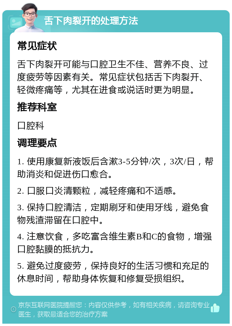 舌下肉裂开的处理方法 常见症状 舌下肉裂开可能与口腔卫生不佳、营养不良、过度疲劳等因素有关。常见症状包括舌下肉裂开、轻微疼痛等，尤其在进食或说话时更为明显。 推荐科室 口腔科 调理要点 1. 使用康复新液饭后含漱3-5分钟/次，3次/日，帮助消炎和促进伤口愈合。 2. 口服口炎清颗粒，减轻疼痛和不适感。 3. 保持口腔清洁，定期刷牙和使用牙线，避免食物残渣滞留在口腔中。 4. 注意饮食，多吃富含维生素B和C的食物，增强口腔黏膜的抵抗力。 5. 避免过度疲劳，保持良好的生活习惯和充足的休息时间，帮助身体恢复和修复受损组织。