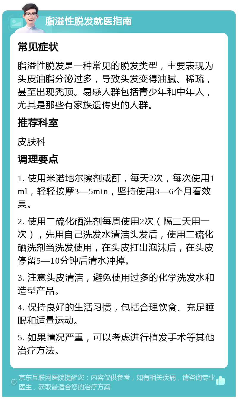 脂溢性脱发就医指南 常见症状 脂溢性脱发是一种常见的脱发类型，主要表现为头皮油脂分泌过多，导致头发变得油腻、稀疏，甚至出现秃顶。易感人群包括青少年和中年人，尤其是那些有家族遗传史的人群。 推荐科室 皮肤科 调理要点 1. 使用米诺地尔擦剂或酊，每天2次，每次使用1ml，轻轻按摩3—5min，坚持使用3—6个月看效果。 2. 使用二硫化硒洗剂每周使用2次（隔三天用一次），先用自己洗发水清洁头发后，使用二硫化硒洗剂当洗发使用，在头皮打出泡沫后，在头皮停留5—10分钟后清水冲掉。 3. 注意头皮清洁，避免使用过多的化学洗发水和造型产品。 4. 保持良好的生活习惯，包括合理饮食、充足睡眠和适量运动。 5. 如果情况严重，可以考虑进行植发手术等其他治疗方法。