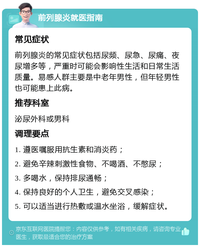 前列腺炎就医指南 常见症状 前列腺炎的常见症状包括尿频、尿急、尿痛、夜尿增多等，严重时可能会影响性生活和日常生活质量。易感人群主要是中老年男性，但年轻男性也可能患上此病。 推荐科室 泌尿外科或男科 调理要点 1. 遵医嘱服用抗生素和消炎药； 2. 避免辛辣刺激性食物、不喝酒、不憋尿； 3. 多喝水，保持排尿通畅； 4. 保持良好的个人卫生，避免交叉感染； 5. 可以适当进行热敷或温水坐浴，缓解症状。