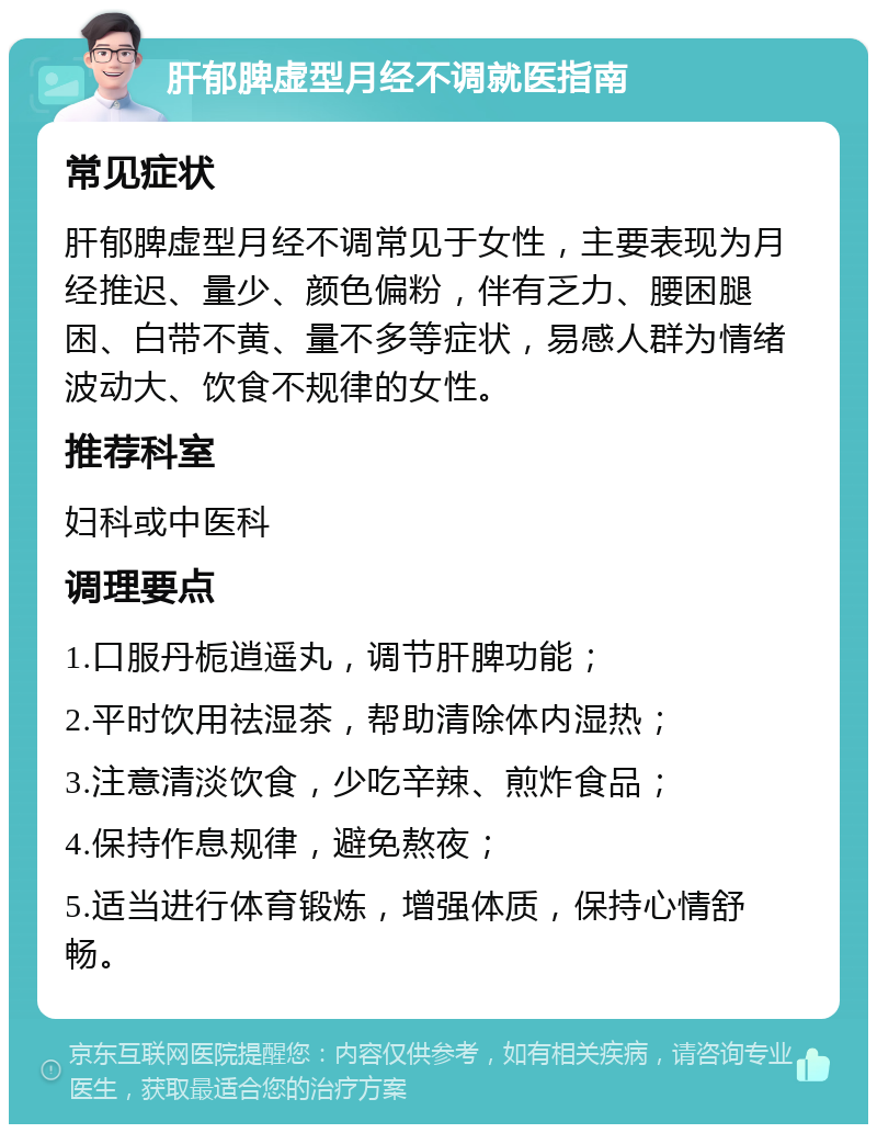 肝郁脾虚型月经不调就医指南 常见症状 肝郁脾虚型月经不调常见于女性，主要表现为月经推迟、量少、颜色偏粉，伴有乏力、腰困腿困、白带不黄、量不多等症状，易感人群为情绪波动大、饮食不规律的女性。 推荐科室 妇科或中医科 调理要点 1.口服丹栀逍遥丸，调节肝脾功能； 2.平时饮用祛湿茶，帮助清除体内湿热； 3.注意清淡饮食，少吃辛辣、煎炸食品； 4.保持作息规律，避免熬夜； 5.适当进行体育锻炼，增强体质，保持心情舒畅。