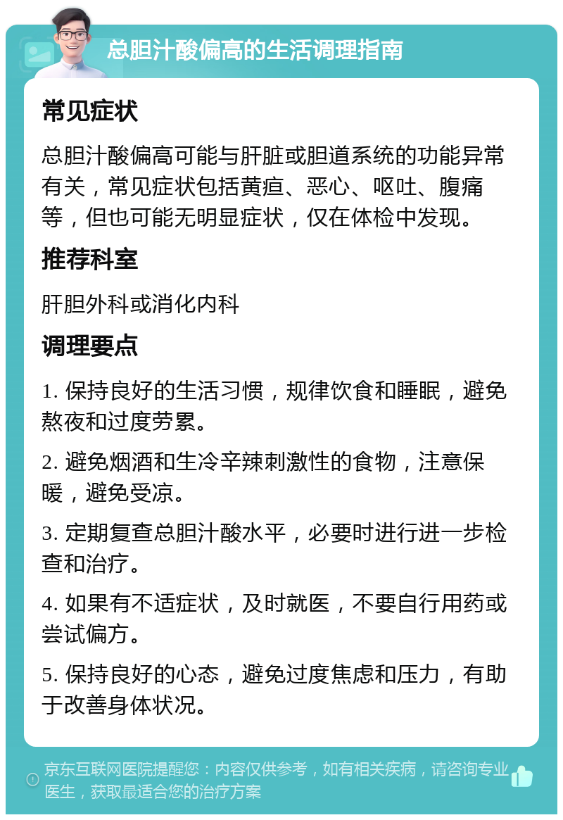 总胆汁酸偏高的生活调理指南 常见症状 总胆汁酸偏高可能与肝脏或胆道系统的功能异常有关，常见症状包括黄疸、恶心、呕吐、腹痛等，但也可能无明显症状，仅在体检中发现。 推荐科室 肝胆外科或消化内科 调理要点 1. 保持良好的生活习惯，规律饮食和睡眠，避免熬夜和过度劳累。 2. 避免烟酒和生冷辛辣刺激性的食物，注意保暖，避免受凉。 3. 定期复查总胆汁酸水平，必要时进行进一步检查和治疗。 4. 如果有不适症状，及时就医，不要自行用药或尝试偏方。 5. 保持良好的心态，避免过度焦虑和压力，有助于改善身体状况。