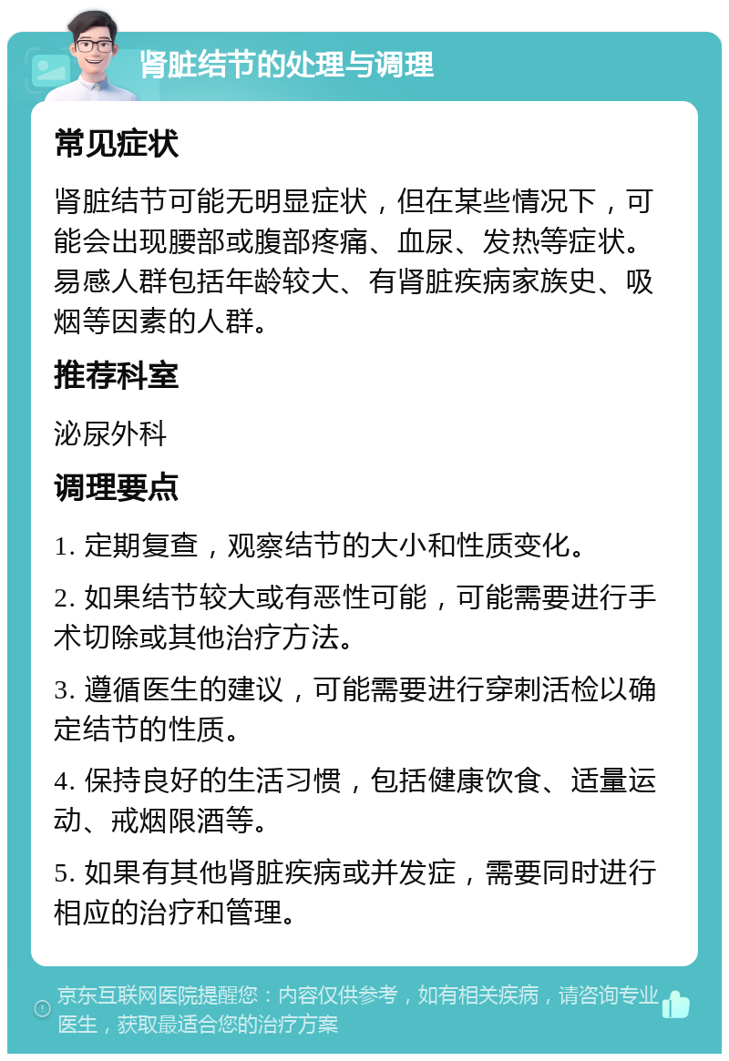 肾脏结节的处理与调理 常见症状 肾脏结节可能无明显症状，但在某些情况下，可能会出现腰部或腹部疼痛、血尿、发热等症状。易感人群包括年龄较大、有肾脏疾病家族史、吸烟等因素的人群。 推荐科室 泌尿外科 调理要点 1. 定期复查，观察结节的大小和性质变化。 2. 如果结节较大或有恶性可能，可能需要进行手术切除或其他治疗方法。 3. 遵循医生的建议，可能需要进行穿刺活检以确定结节的性质。 4. 保持良好的生活习惯，包括健康饮食、适量运动、戒烟限酒等。 5. 如果有其他肾脏疾病或并发症，需要同时进行相应的治疗和管理。