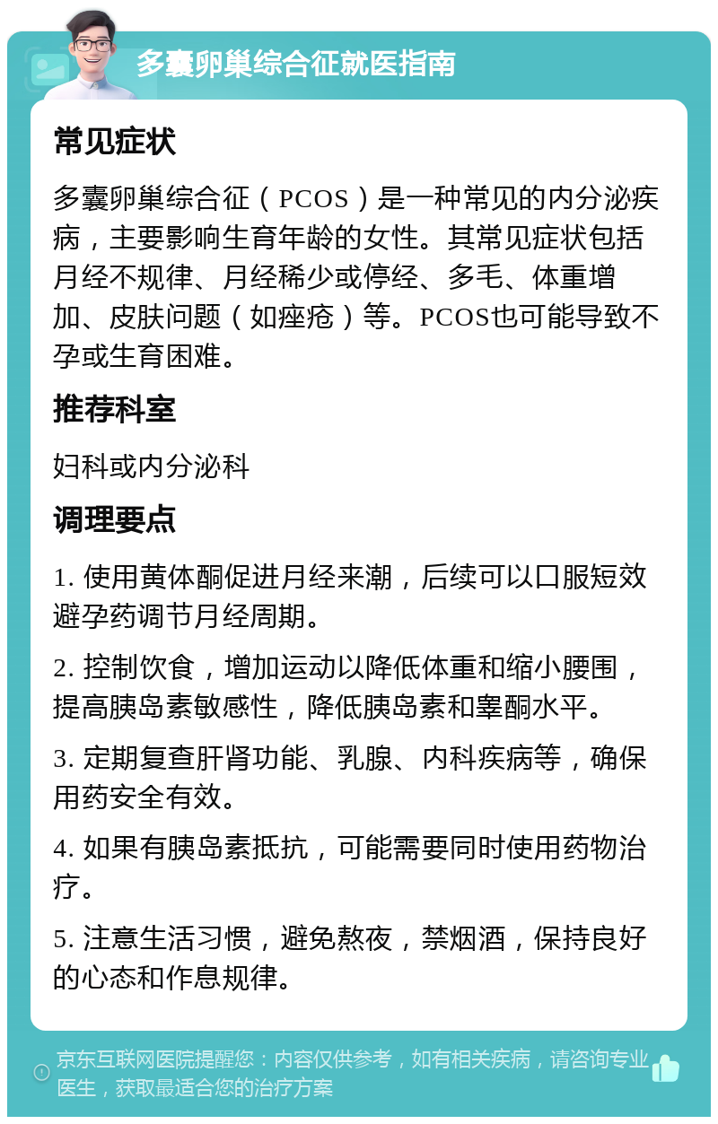 多囊卵巢综合征就医指南 常见症状 多囊卵巢综合征（PCOS）是一种常见的内分泌疾病，主要影响生育年龄的女性。其常见症状包括月经不规律、月经稀少或停经、多毛、体重增加、皮肤问题（如痤疮）等。PCOS也可能导致不孕或生育困难。 推荐科室 妇科或内分泌科 调理要点 1. 使用黄体酮促进月经来潮，后续可以口服短效避孕药调节月经周期。 2. 控制饮食，增加运动以降低体重和缩小腰围，提高胰岛素敏感性，降低胰岛素和睾酮水平。 3. 定期复查肝肾功能、乳腺、内科疾病等，确保用药安全有效。 4. 如果有胰岛素抵抗，可能需要同时使用药物治疗。 5. 注意生活习惯，避免熬夜，禁烟酒，保持良好的心态和作息规律。