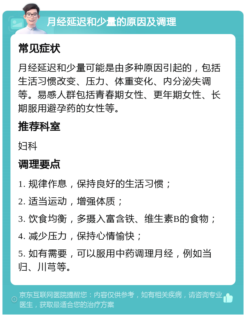 月经延迟和少量的原因及调理 常见症状 月经延迟和少量可能是由多种原因引起的，包括生活习惯改变、压力、体重变化、内分泌失调等。易感人群包括青春期女性、更年期女性、长期服用避孕药的女性等。 推荐科室 妇科 调理要点 1. 规律作息，保持良好的生活习惯； 2. 适当运动，增强体质； 3. 饮食均衡，多摄入富含铁、维生素B的食物； 4. 减少压力，保持心情愉快； 5. 如有需要，可以服用中药调理月经，例如当归、川芎等。