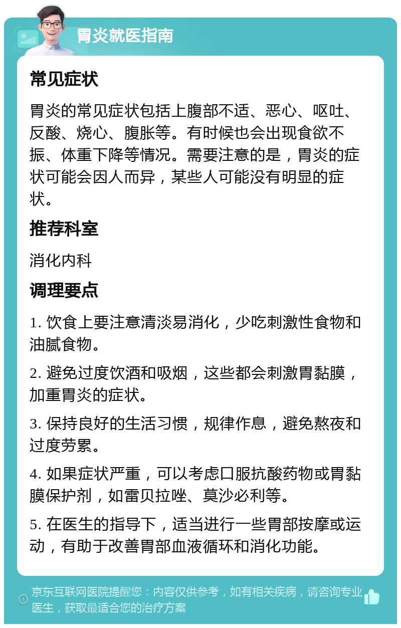 胃炎就医指南 常见症状 胃炎的常见症状包括上腹部不适、恶心、呕吐、反酸、烧心、腹胀等。有时候也会出现食欲不振、体重下降等情况。需要注意的是，胃炎的症状可能会因人而异，某些人可能没有明显的症状。 推荐科室 消化内科 调理要点 1. 饮食上要注意清淡易消化，少吃刺激性食物和油腻食物。 2. 避免过度饮酒和吸烟，这些都会刺激胃黏膜，加重胃炎的症状。 3. 保持良好的生活习惯，规律作息，避免熬夜和过度劳累。 4. 如果症状严重，可以考虑口服抗酸药物或胃黏膜保护剂，如雷贝拉唑、莫沙必利等。 5. 在医生的指导下，适当进行一些胃部按摩或运动，有助于改善胃部血液循环和消化功能。