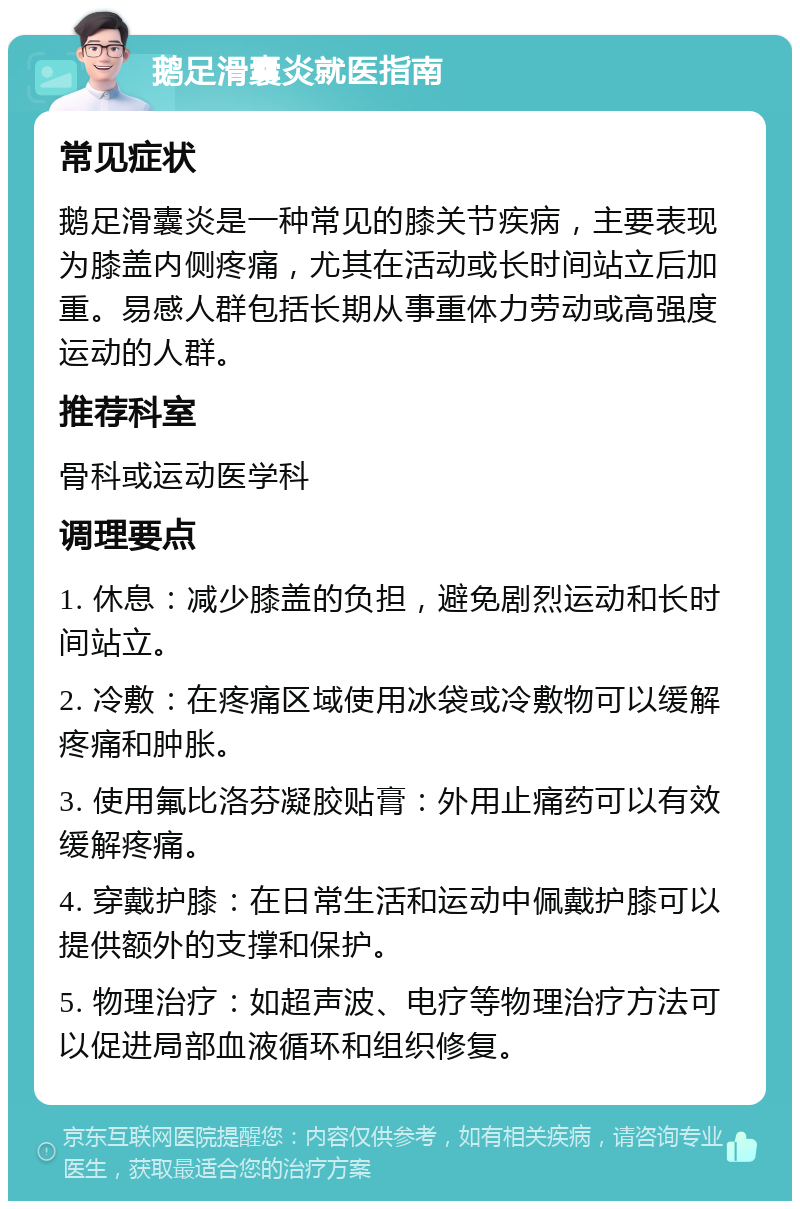 鹅足滑囊炎就医指南 常见症状 鹅足滑囊炎是一种常见的膝关节疾病，主要表现为膝盖内侧疼痛，尤其在活动或长时间站立后加重。易感人群包括长期从事重体力劳动或高强度运动的人群。 推荐科室 骨科或运动医学科 调理要点 1. 休息：减少膝盖的负担，避免剧烈运动和长时间站立。 2. 冷敷：在疼痛区域使用冰袋或冷敷物可以缓解疼痛和肿胀。 3. 使用氟比洛芬凝胶贴膏：外用止痛药可以有效缓解疼痛。 4. 穿戴护膝：在日常生活和运动中佩戴护膝可以提供额外的支撑和保护。 5. 物理治疗：如超声波、电疗等物理治疗方法可以促进局部血液循环和组织修复。