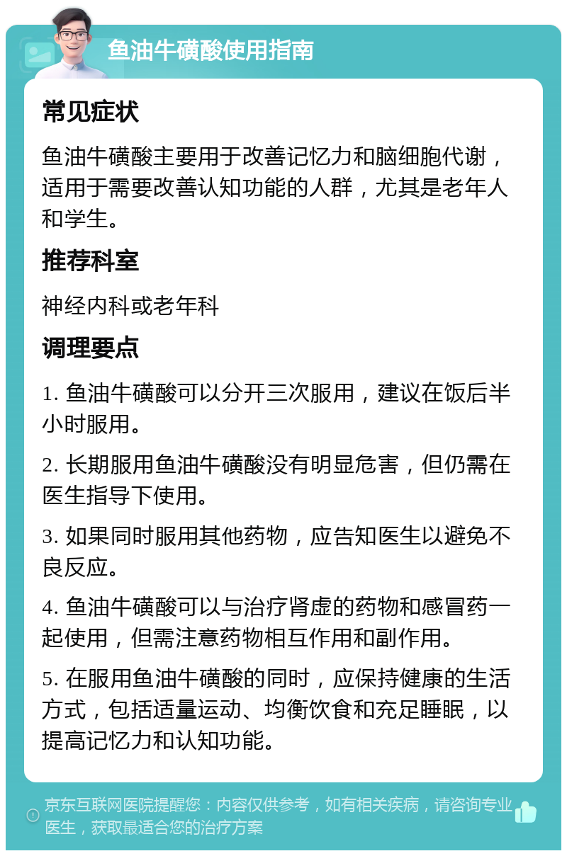 鱼油牛磺酸使用指南 常见症状 鱼油牛磺酸主要用于改善记忆力和脑细胞代谢，适用于需要改善认知功能的人群，尤其是老年人和学生。 推荐科室 神经内科或老年科 调理要点 1. 鱼油牛磺酸可以分开三次服用，建议在饭后半小时服用。 2. 长期服用鱼油牛磺酸没有明显危害，但仍需在医生指导下使用。 3. 如果同时服用其他药物，应告知医生以避免不良反应。 4. 鱼油牛磺酸可以与治疗肾虚的药物和感冒药一起使用，但需注意药物相互作用和副作用。 5. 在服用鱼油牛磺酸的同时，应保持健康的生活方式，包括适量运动、均衡饮食和充足睡眠，以提高记忆力和认知功能。