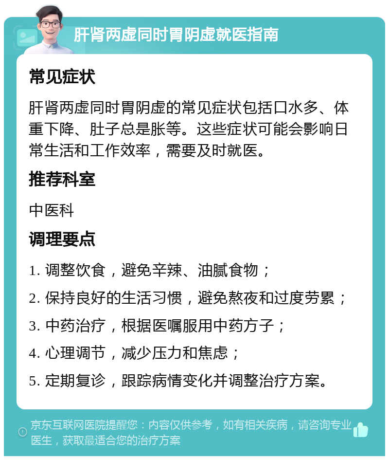 肝肾两虚同时胃阴虚就医指南 常见症状 肝肾两虚同时胃阴虚的常见症状包括口水多、体重下降、肚子总是胀等。这些症状可能会影响日常生活和工作效率，需要及时就医。 推荐科室 中医科 调理要点 1. 调整饮食，避免辛辣、油腻食物； 2. 保持良好的生活习惯，避免熬夜和过度劳累； 3. 中药治疗，根据医嘱服用中药方子； 4. 心理调节，减少压力和焦虑； 5. 定期复诊，跟踪病情变化并调整治疗方案。