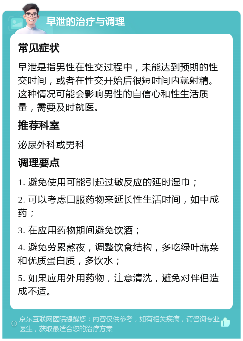 早泄的治疗与调理 常见症状 早泄是指男性在性交过程中，未能达到预期的性交时间，或者在性交开始后很短时间内就射精。这种情况可能会影响男性的自信心和性生活质量，需要及时就医。 推荐科室 泌尿外科或男科 调理要点 1. 避免使用可能引起过敏反应的延时湿巾； 2. 可以考虑口服药物来延长性生活时间，如中成药； 3. 在应用药物期间避免饮酒； 4. 避免劳累熬夜，调整饮食结构，多吃绿叶蔬菜和优质蛋白质，多饮水； 5. 如果应用外用药物，注意清洗，避免对伴侣造成不适。