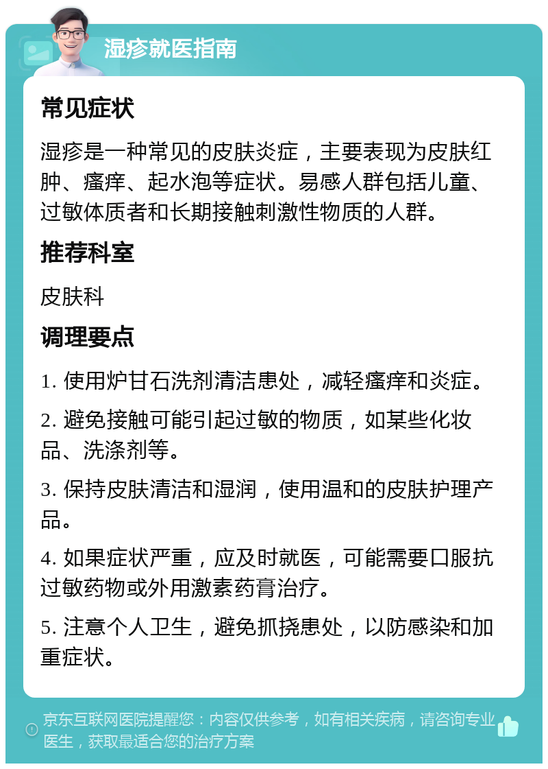 湿疹就医指南 常见症状 湿疹是一种常见的皮肤炎症，主要表现为皮肤红肿、瘙痒、起水泡等症状。易感人群包括儿童、过敏体质者和长期接触刺激性物质的人群。 推荐科室 皮肤科 调理要点 1. 使用炉甘石洗剂清洁患处，减轻瘙痒和炎症。 2. 避免接触可能引起过敏的物质，如某些化妆品、洗涤剂等。 3. 保持皮肤清洁和湿润，使用温和的皮肤护理产品。 4. 如果症状严重，应及时就医，可能需要口服抗过敏药物或外用激素药膏治疗。 5. 注意个人卫生，避免抓挠患处，以防感染和加重症状。